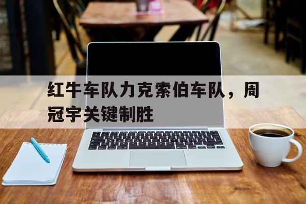 关于红牛车队力克索伯车队，周冠宇关键制胜的信息